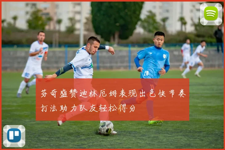 芬奇盛赞迪林厄姆表现出色快节奏打法助力队友轻松得分
