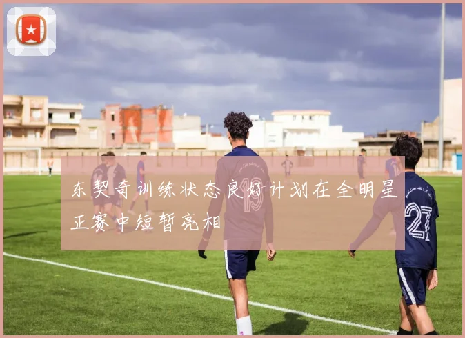 东契奇训练状态良好计划在全明星正赛中短暂亮相