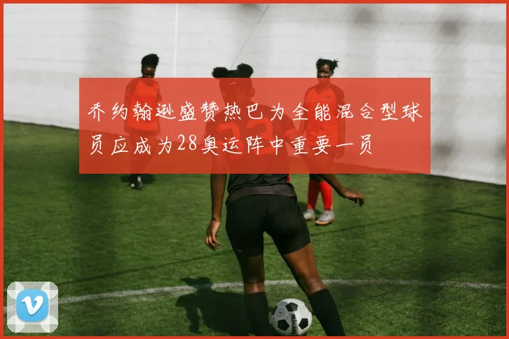 乔约翰逊盛赞热巴为全能混合型球员应成为28奥运阵中重要一员