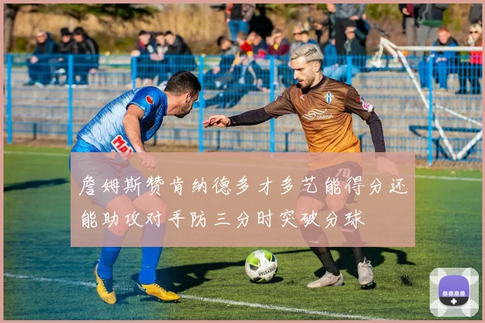 詹姆斯赞肯纳德多才多艺能得分还能助攻对手防三分时突破分球