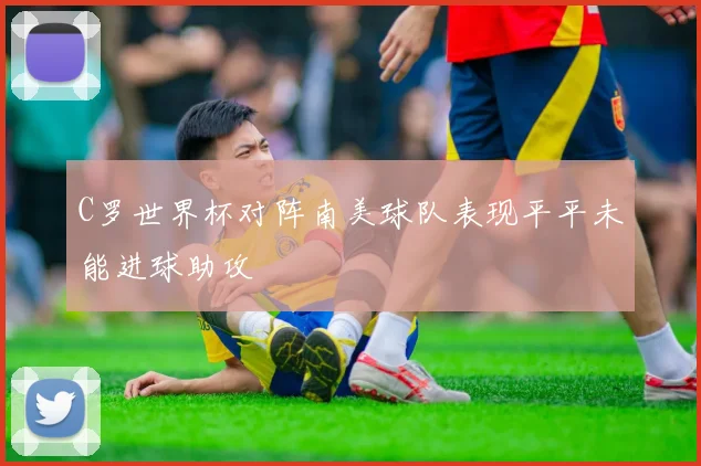 C罗世界杯对阵南美球队表现平平未能进球助攻