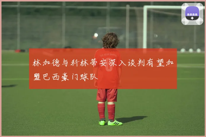 林加德与科林蒂安深入谈判有望加盟巴西豪门球队