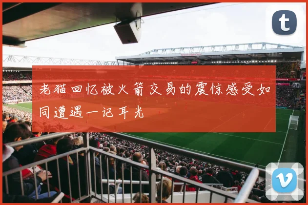 老猫回忆被火箭交易的震惊感受如同遭遇一记耳光