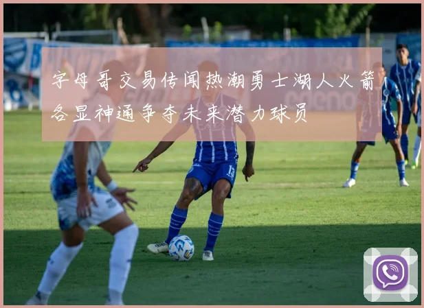 字母哥交易传闻热潮勇士湖人火箭各显神通争夺未来潜力球员