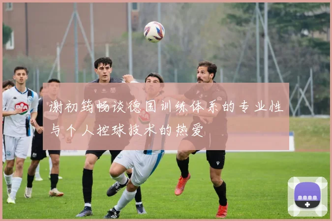 谢初筠畅谈德国训练体系的专业性与个人控球技术的热爱