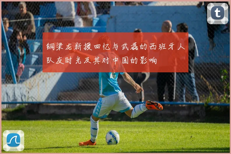 铜梁龙新援回忆与武磊的西班牙人队友时光及其对中国的影响