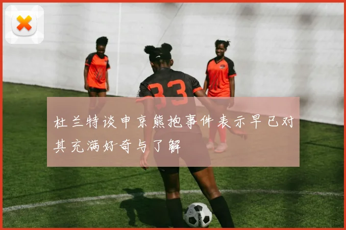 杜兰特谈申京熊抱事件表示早已对其充满好奇与了解