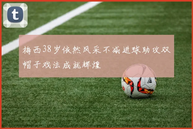 梅西38岁依然风采不减进球助攻双帽子戏法成就辉煌