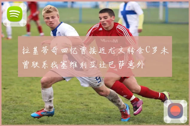 拉基蒂奇回忆曾接近尤文转会C罗未曾联系我塞维利亚让巴萨意外