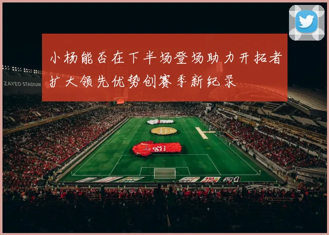 小杨能否在下半场登场助力开拓者扩大领先优势创赛季新纪录