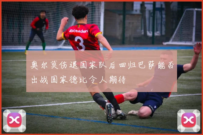 奥尔莫伤退国家队后回归巴萨能否出战国家德比令人期待
